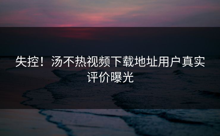 失控！汤不热视频下载地址用户真实评价曝光
