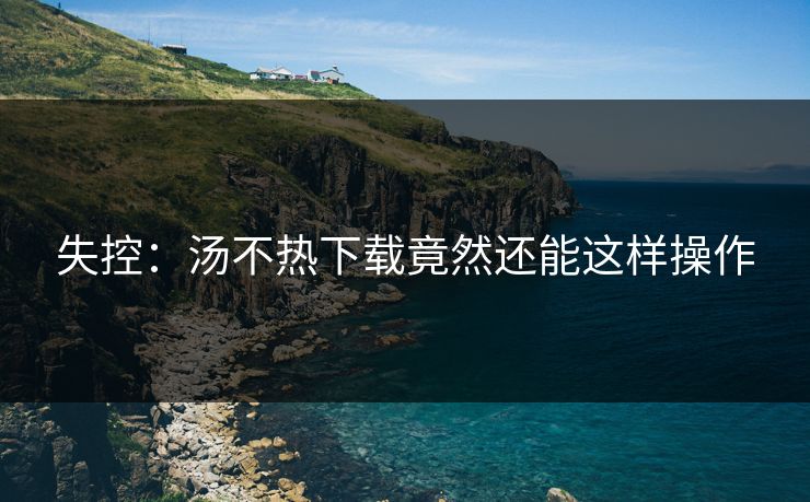 失控：汤不热下载竟然还能这样操作