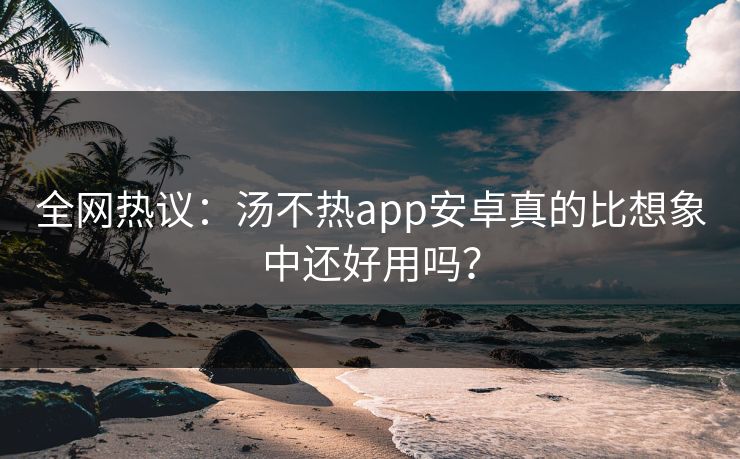 全网热议：汤不热app安卓真的比想象中还好用吗？