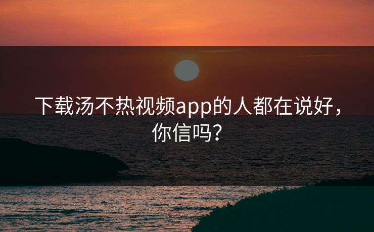下载汤不热视频app的人都在说好，你信吗？