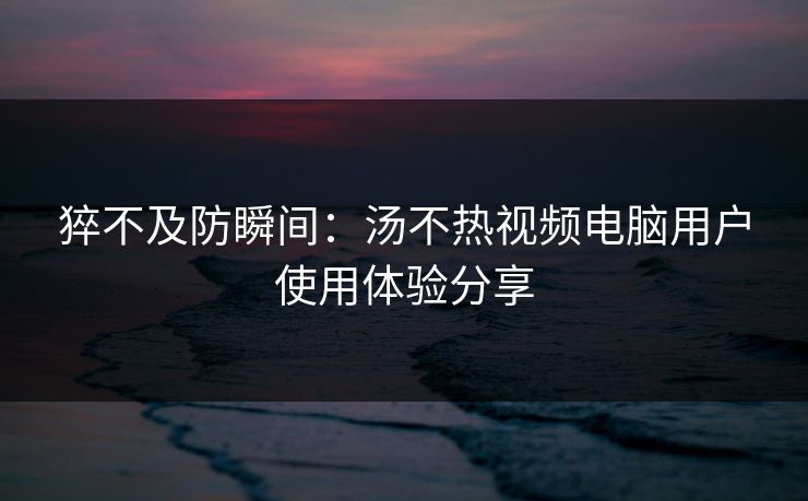 猝不及防瞬间：汤不热视频电脑用户使用体验分享