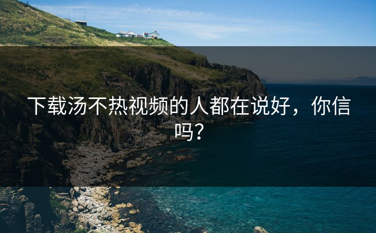 下载汤不热视频的人都在说好，你信吗？