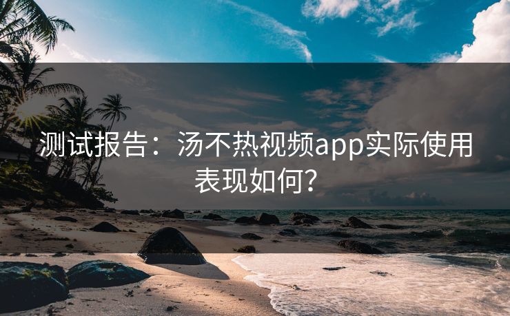 测试报告：汤不热视频app实际使用表现如何？