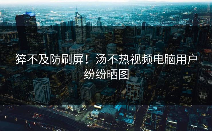 猝不及防刷屏！汤不热视频电脑用户纷纷晒图