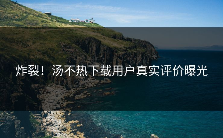 炸裂！汤不热下载用户真实评价曝光