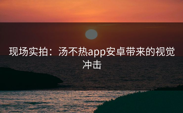 现场实拍：汤不热app安卓带来的视觉冲击