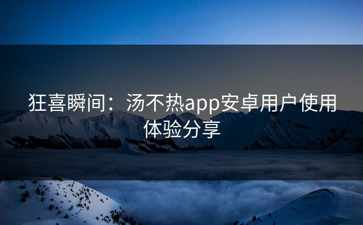 狂喜瞬间：汤不热app安卓用户使用体验分享