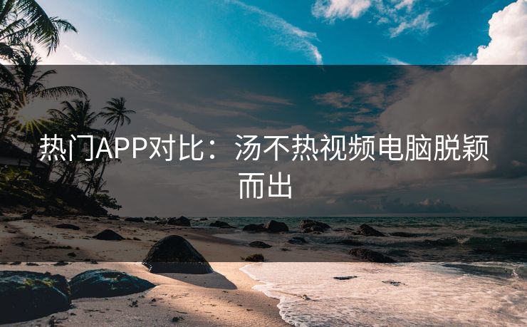 热门APP对比：汤不热视频电脑脱颖而出