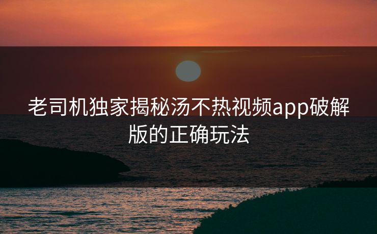 老司机独家揭秘汤不热视频app破解版的正确玩法