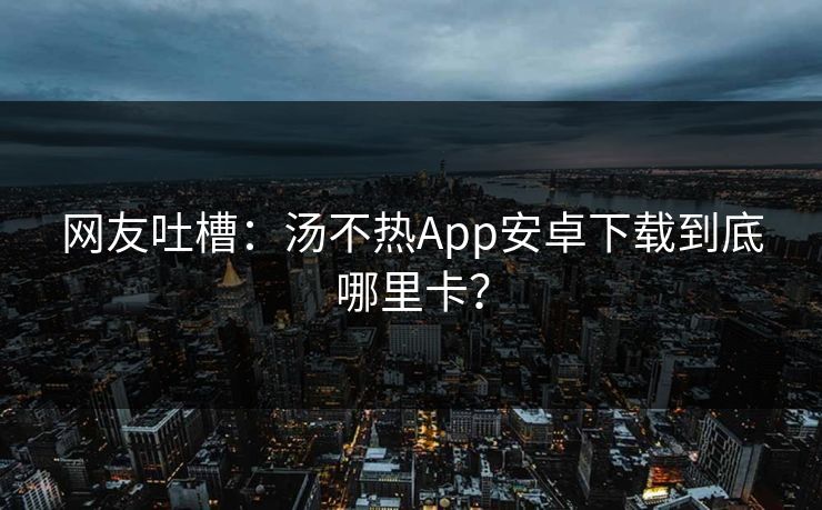 网友吐槽：汤不热App安卓下载到底哪里卡？