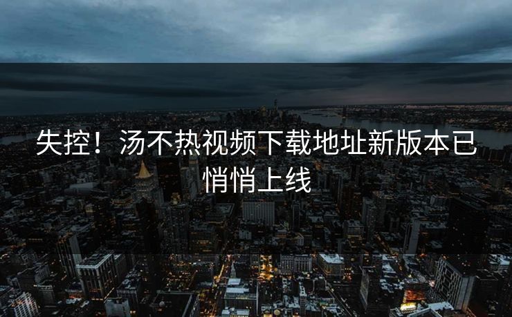 失控！汤不热视频下载地址新版本已悄悄上线