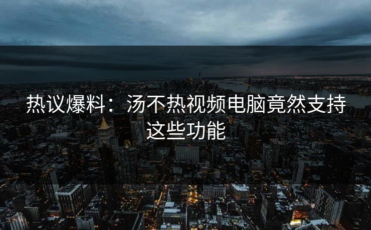热议爆料：汤不热视频电脑竟然支持这些功能