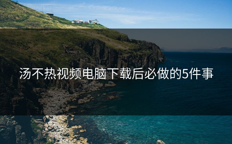 汤不热视频电脑下载后必做的5件事