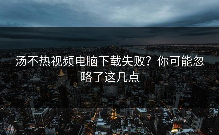 汤不热视频电脑下载失败？你可能忽略了这几点