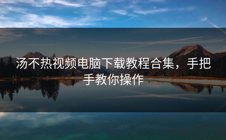 汤不热视频电脑下载教程合集，手把手教你操作