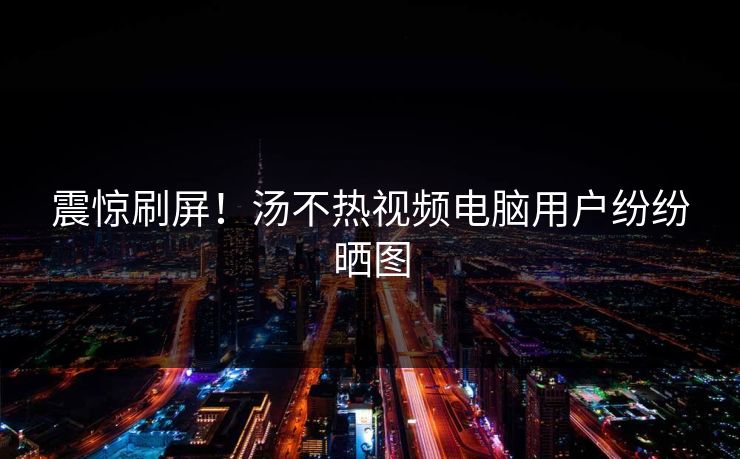 震惊刷屏！汤不热视频电脑用户纷纷晒图