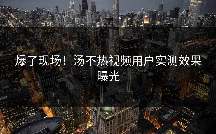 爆了现场！汤不热视频用户实测效果曝光