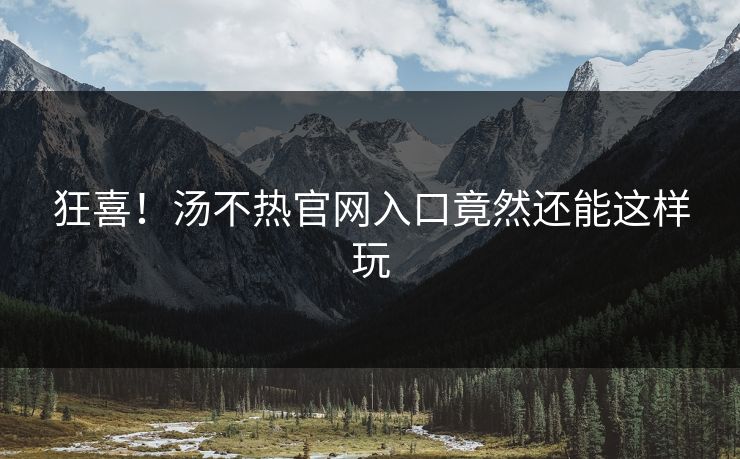 狂喜！汤不热官网入口竟然还能这样玩