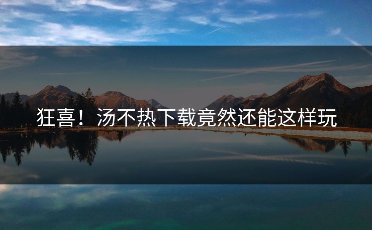 狂喜！汤不热下载竟然还能这样玩