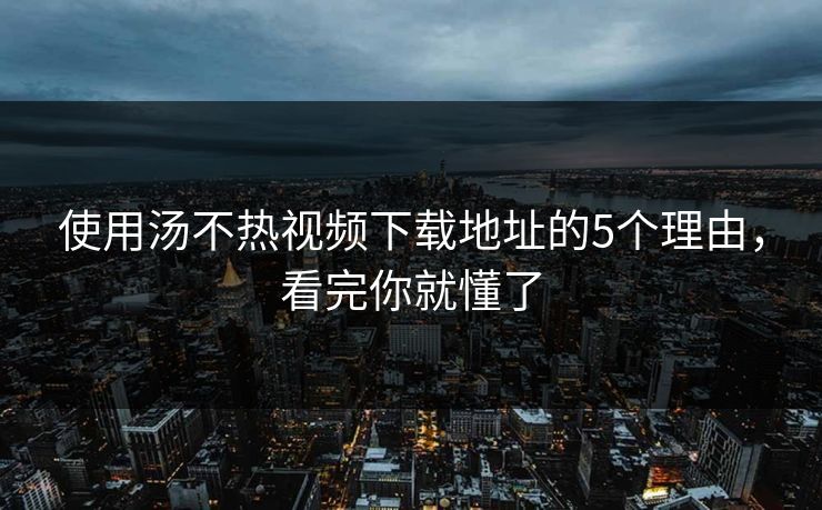 使用汤不热视频下载地址的5个理由，看完你就懂了