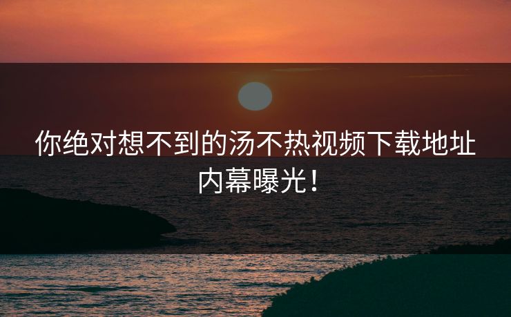 你绝对想不到的汤不热视频下载地址内幕曝光！