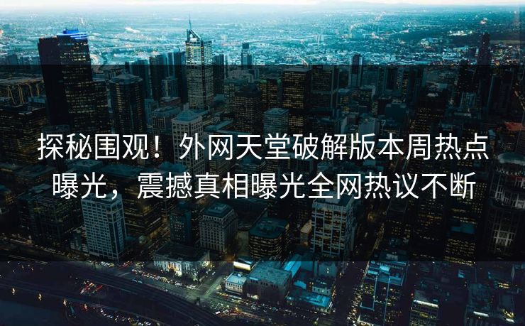 探秘围观！外网天堂破解版本周热点曝光，震撼真相曝光全网热议不断