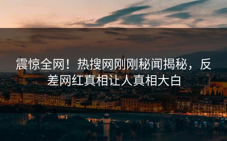 震惊全网！热搜网刚刚秘闻揭秘，反差网红真相让人真相大白