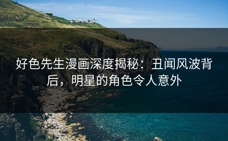 好色先生漫画深度揭秘：丑闻风波背后，明星的角色令人意外