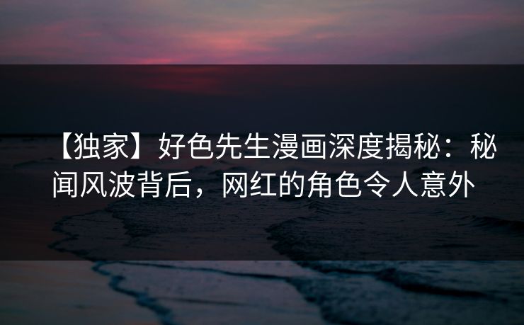【独家】好色先生漫画深度揭秘：秘闻风波背后，网红的角色令人意外