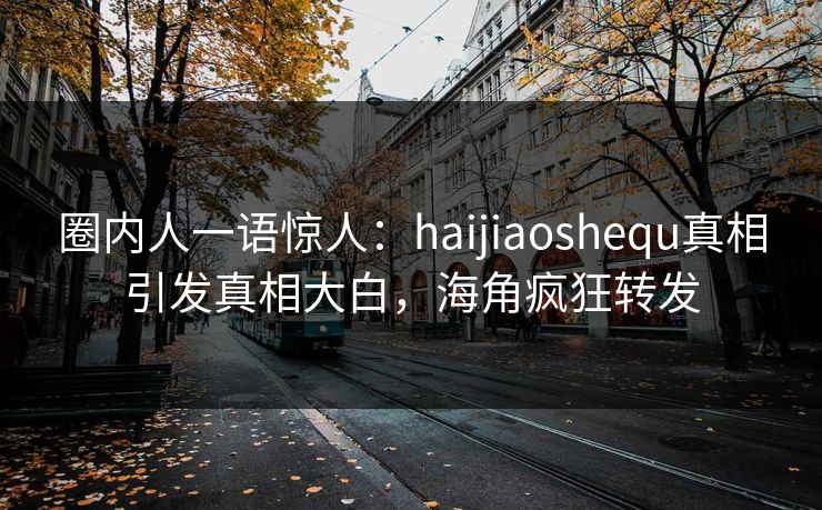 圈内人一语惊人：haijiaoshequ真相引发真相大白，海角疯狂转发