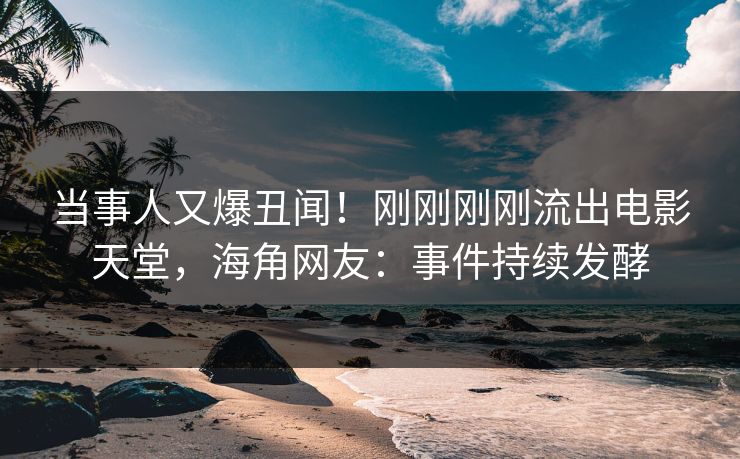 当事人又爆丑闻！刚刚刚刚流出电影天堂，海角网友：事件持续发酵
