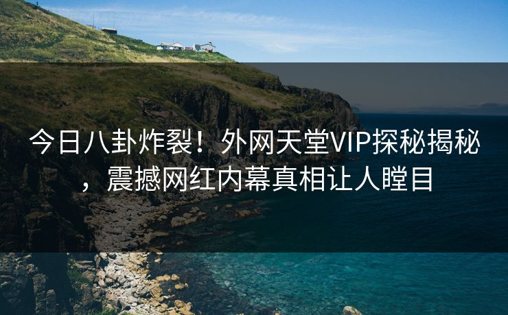 今日八卦炸裂！外网天堂VIP探秘揭秘，震撼网红内幕真相让人瞠目