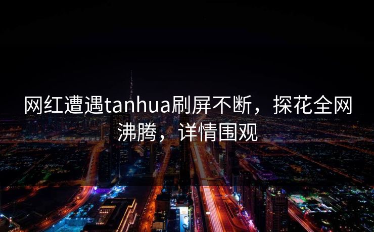 网红遭遇tanhua刷屏不断，探花全网沸腾，详情围观