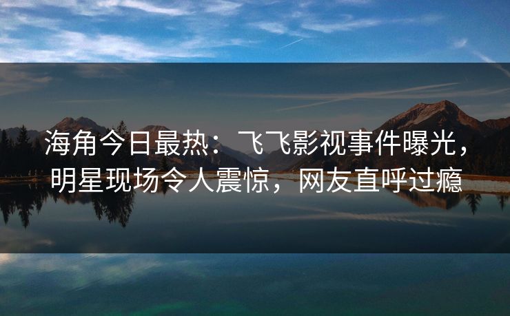 海角今日最热：飞飞影视事件曝光，明星现场令人震惊，网友直呼过瘾