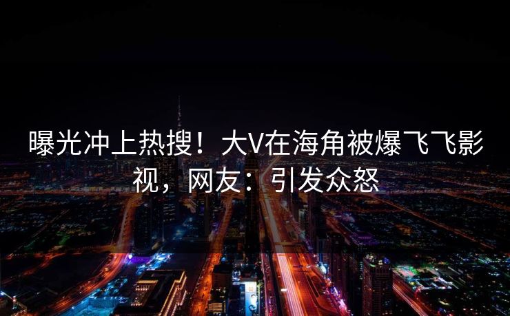 曝光冲上热搜！大V在海角被爆飞飞影视，网友：引发众怒