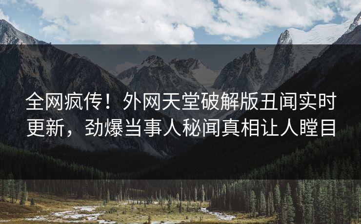 全网疯传！外网天堂破解版丑闻实时更新，劲爆当事人秘闻真相让人瞠目
