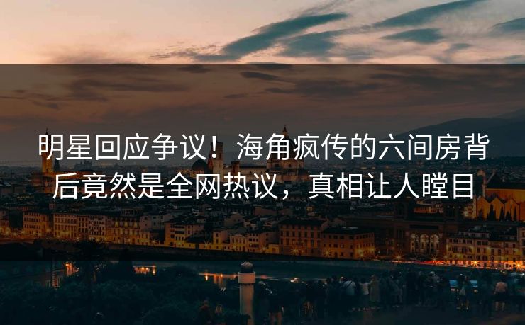明星回应争议！海角疯传的六间房背后竟然是全网热议，真相让人瞠目