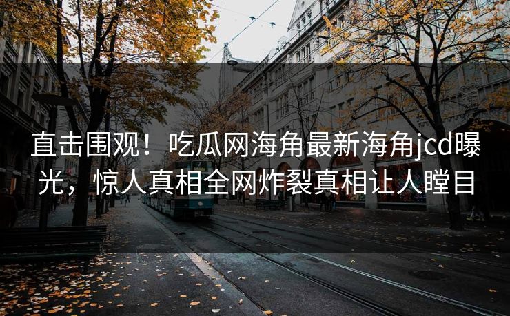 直击围观！吃瓜网海角最新海角jcd曝光，惊人真相全网炸裂真相让人瞠目