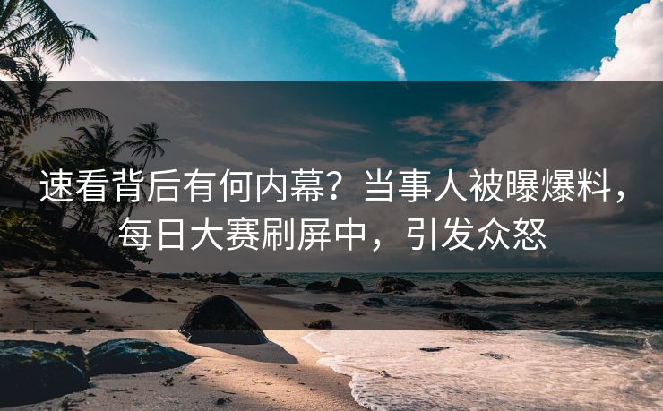 速看背后有何内幕？当事人被曝爆料，每日大赛刷屏中，引发众怒