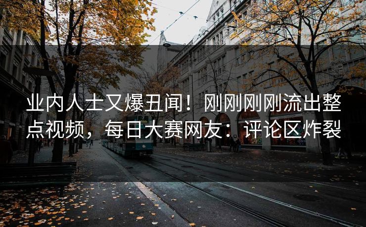 业内人士又爆丑闻！刚刚刚刚流出整点视频，每日大赛网友：评论区炸裂