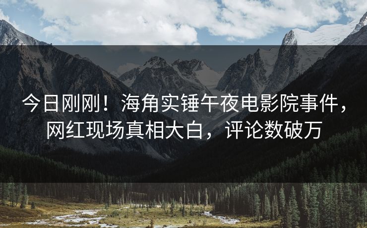 今日刚刚！海角实锤午夜电影院事件，网红现场真相大白，评论数破万