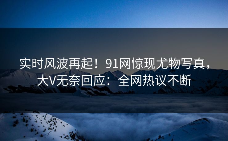 实时风波再起！91网惊现尤物写真，大V无奈回应：全网热议不断