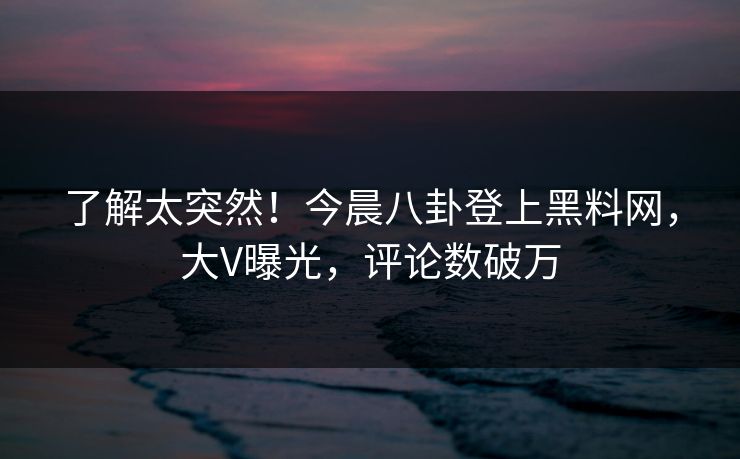 了解太突然！今晨八卦登上黑料网，大V曝光，评论数破万