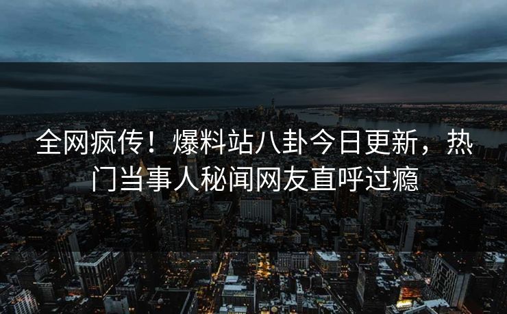 全网疯传！爆料站八卦今日更新，热门当事人秘闻网友直呼过瘾