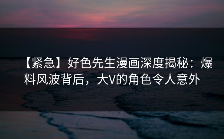 【紧急】好色先生漫画深度揭秘：爆料风波背后，大V的角色令人意外