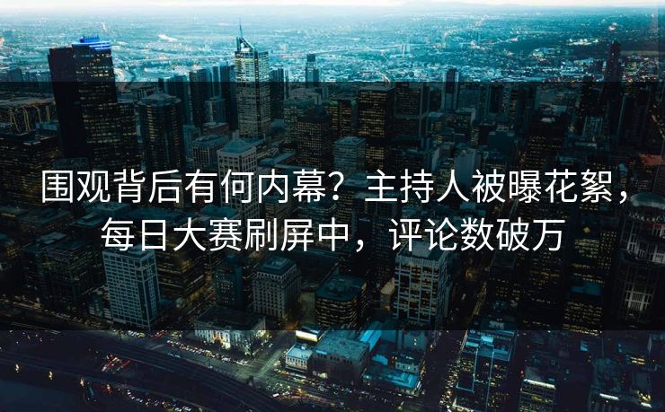 围观背后有何内幕？主持人被曝花絮，每日大赛刷屏中，评论数破万