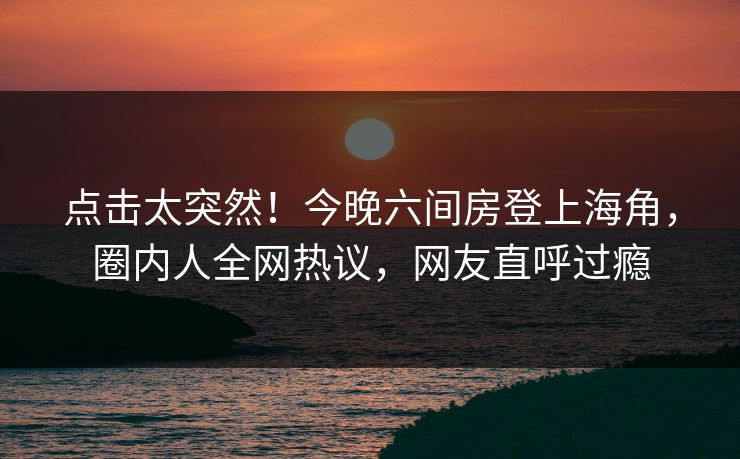 点击太突然！今晚六间房登上海角，圈内人全网热议，网友直呼过瘾
