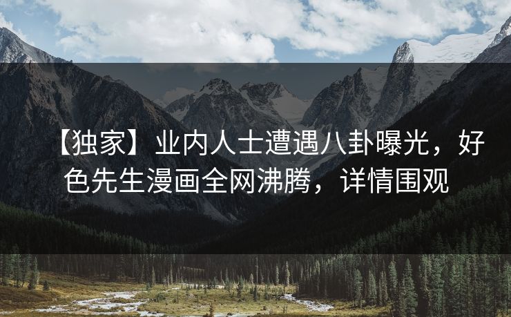 【独家】业内人士遭遇八卦曝光，好色先生漫画全网沸腾，详情围观