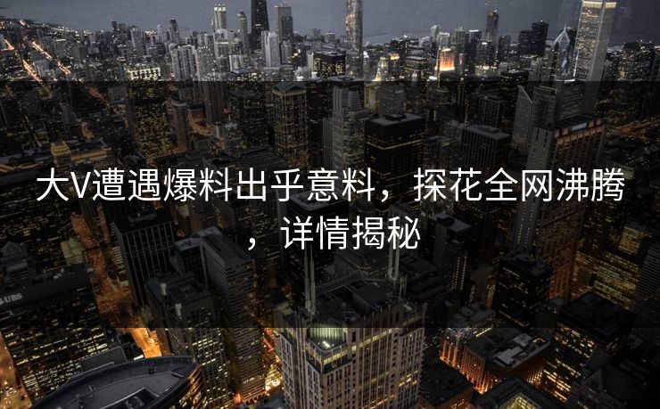 大V遭遇爆料出乎意料，探花全网沸腾，详情揭秘
