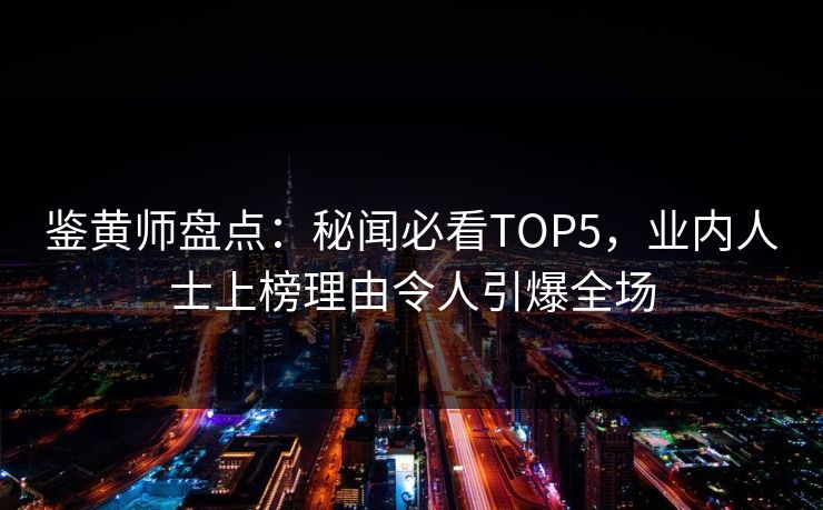 鉴黄师盘点：秘闻必看TOP5，业内人士上榜理由令人引爆全场